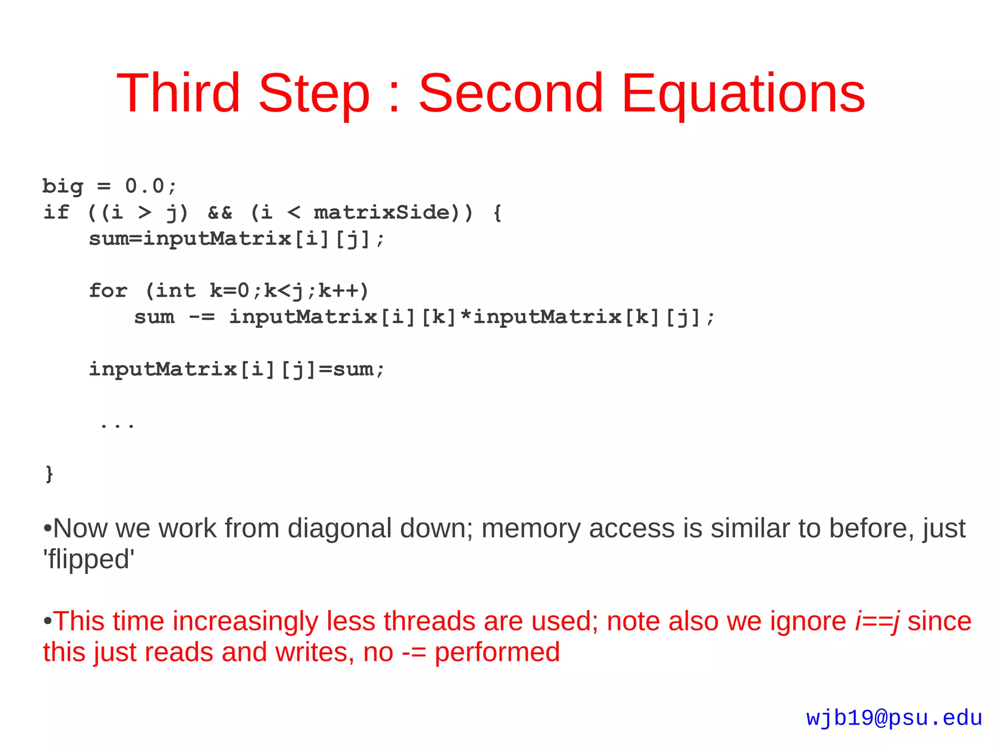 Third Step : Second Equations
big = 0.0;
if ((i > j) && (i < matrixSide)) {
   sum=inputMatrix[i][j];

    for (int k=0;k<j;k++)
       sum -= inputMatrix[i][k]*inputMatrix[k][j];

    inputMatrix[i][j]=sum;

    ...

}

● Now we work from diagonal down; memory access is similar to before, just
'flipped'

●This time increasingly less threads are used; note also we ignore i==j since
this just reads and writes, no -= performed

                                                               wjb19@psu.edu
 