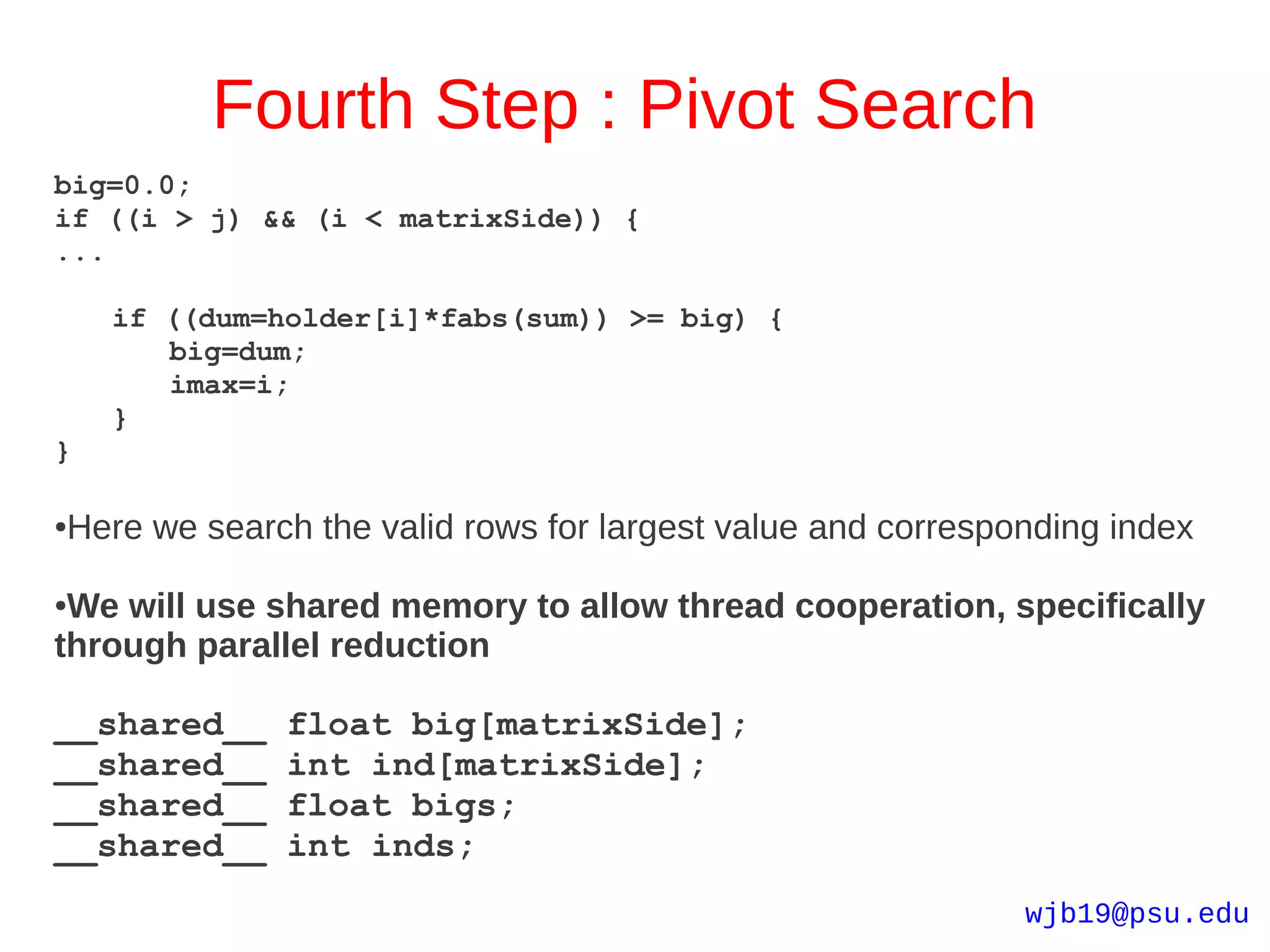 Fourth Step : Pivot Search
big=0.0;
if ((i > j) && (i < matrixSide)) {
...

    if ((dum=holder[i]*fabs(sum)) >= big) {
       big=dum;
       imax=i;
    }
}

Here we search the valid rows for largest value and corresponding index
●



●We will use shared memory to allow thread cooperation, specifically
through parallel reduction

__shared__    float big[matrixSide];
__shared__    int ind[matrixSide];
__shared__    float bigs;
__shared__    int inds;
                                                            wjb19@psu.edu
 