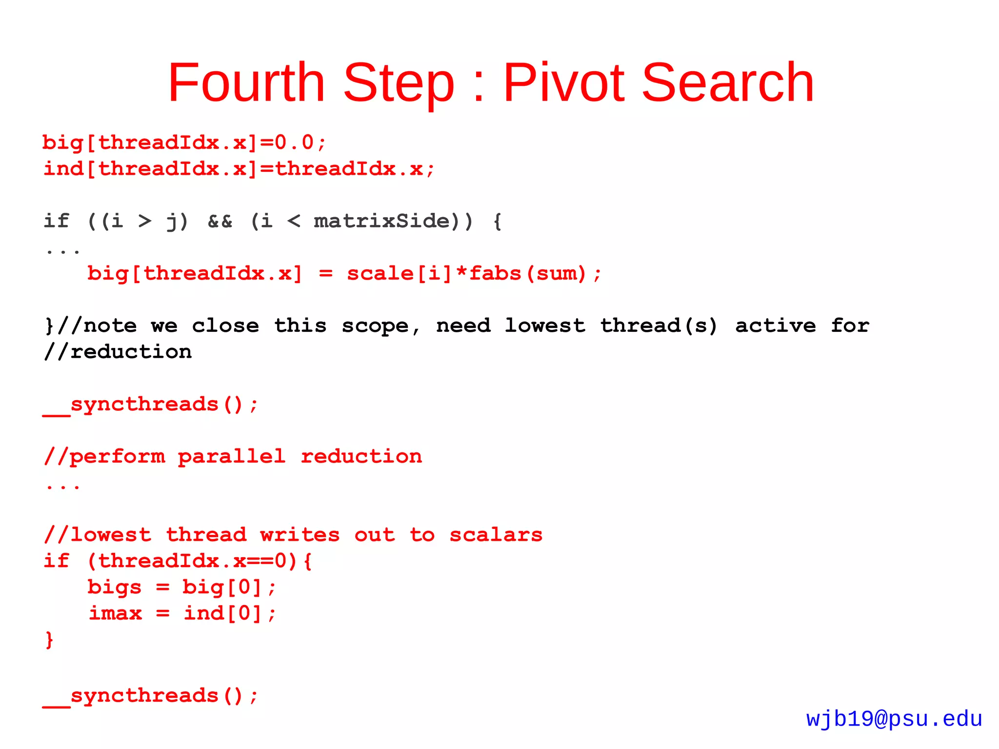 Fourth Step : Pivot Search
big[threadIdx.x]=0.0;
ind[threadIdx.x]=threadIdx.x;

if ((i > j) && (i < matrixSide)) {
...
    big[threadIdx.x] = scale[i]*fabs(sum);

}//note we close this scope, need lowest thread(s) active for
//reduction

__syncthreads();

//perform parallel reduction
...

//lowest thread writes out to scalars
if (threadIdx.x==0){
   bigs = big[0];
   imax = ind[0];
}

__syncthreads();
                                                        wjb19@psu.edu
 