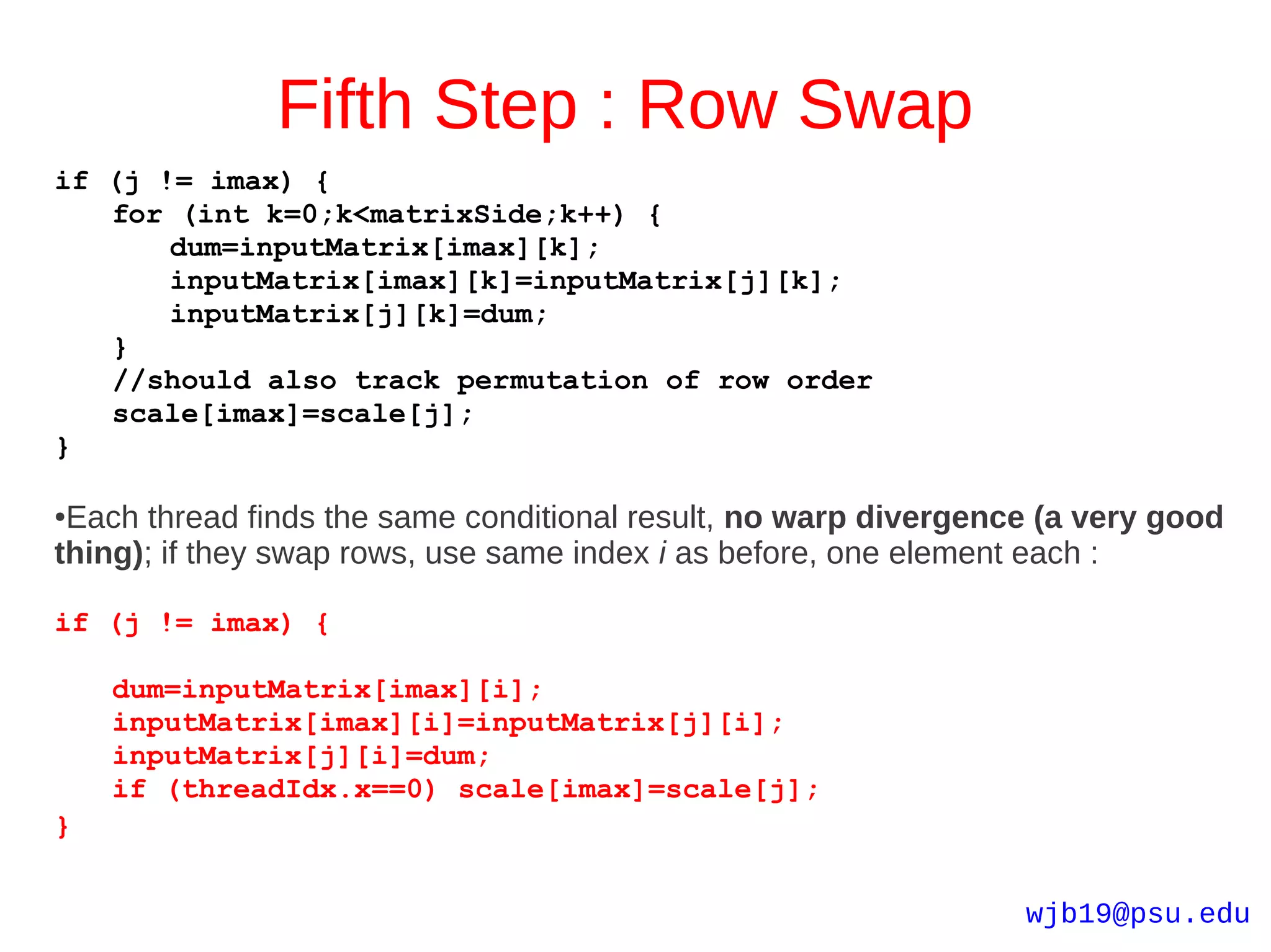 Fifth Step : Row Swap
if (j != imax) {
   for (int k=0;k<matrixSide;k++) {
       dum=inputMatrix[imax][k];
       inputMatrix[imax][k]=inputMatrix[j][k];
       inputMatrix[j][k]=dum;
   }
   //should also track permutation of row order
   scale[imax]=scale[j];
}

●Each thread finds the same conditional result, no warp divergence (a very good
thing); if they swap rows, use same index i as before, one element each :

if (j != imax) {

    dum=inputMatrix[imax][i];
    inputMatrix[imax][i]=inputMatrix[j][i];
    inputMatrix[j][i]=dum;
    if (threadIdx.x==0) scale[imax]=scale[j];
}


                                                                 wjb19@psu.edu
 
