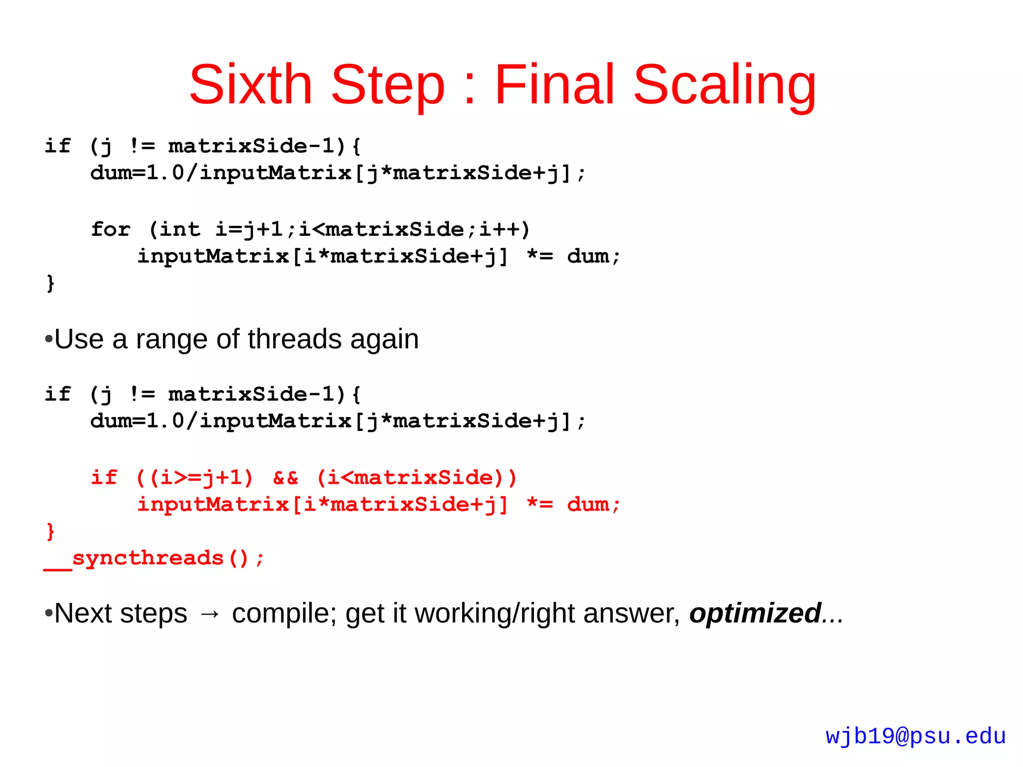 Sixth Step : Final Scaling
if (j != matrixSide-1){
   dum=1.0/inputMatrix[j*matrixSide+j];

    for (int i=j+1;i<matrixSide;i++)
       inputMatrix[i*matrixSide+j] *= dum;
}

Use a range of threads again
●



if (j != matrixSide-1){
   dum=1.0/inputMatrix[j*matrixSide+j];

    if ((i>=j+1) && (i<matrixSide))
       inputMatrix[i*matrixSide+j] *= dum;
}
__syncthreads();

Next steps → compile; get it working/right answer, optimized...
●




                                                             wjb19@psu.edu
 