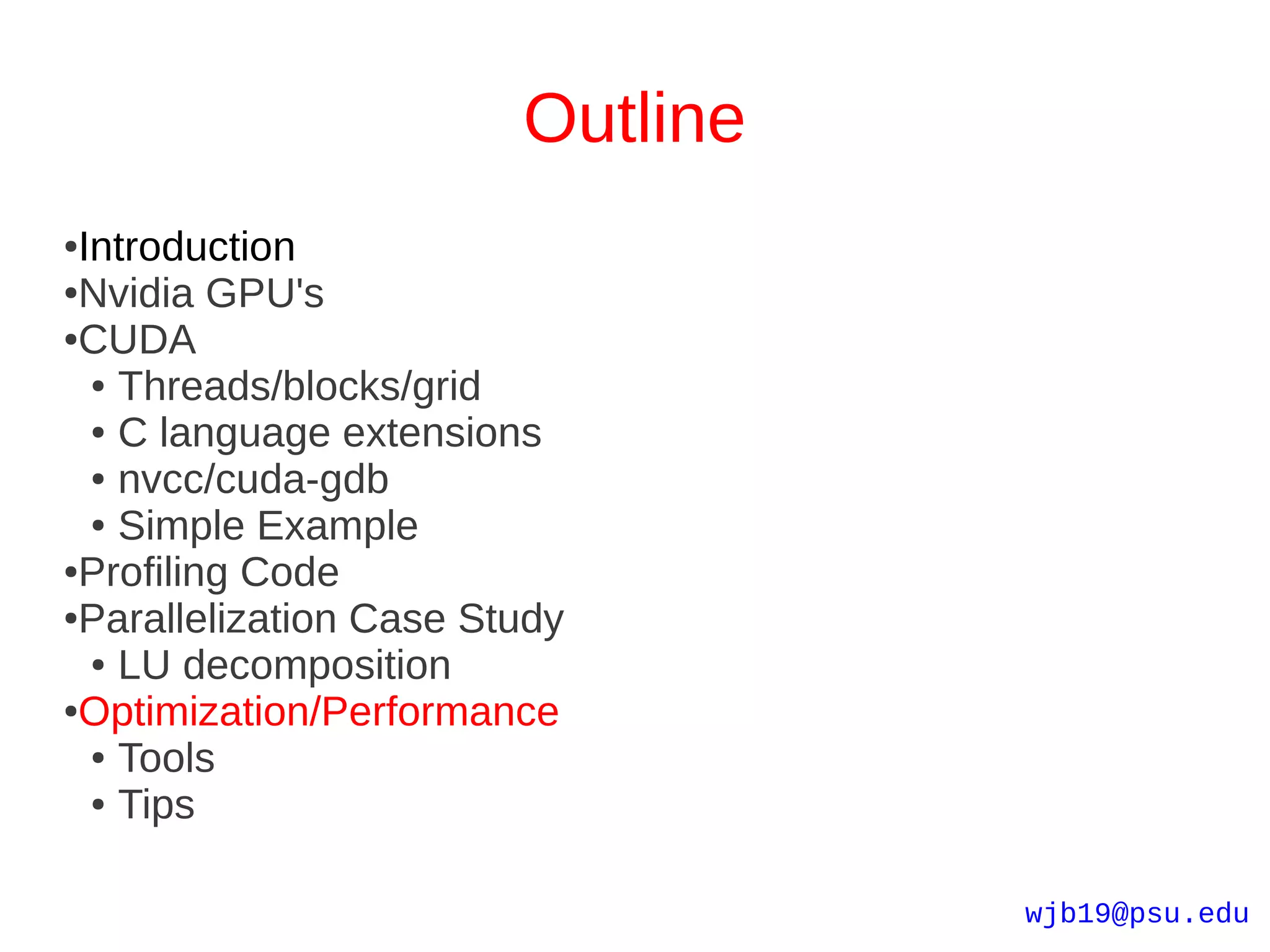 Outline
●Introduction
●Nvidia GPU's

●CUDA

  ● Threads/blocks/grid

  ● C language extensions

  ● nvcc/cuda-gdb

  ● Simple Example

●Profiling Code

●Parallelization Case Study

  ● LU decomposition

●Optimization/Performance

  ● Tools

  ● Tips




                                  wjb19@psu.edu
 