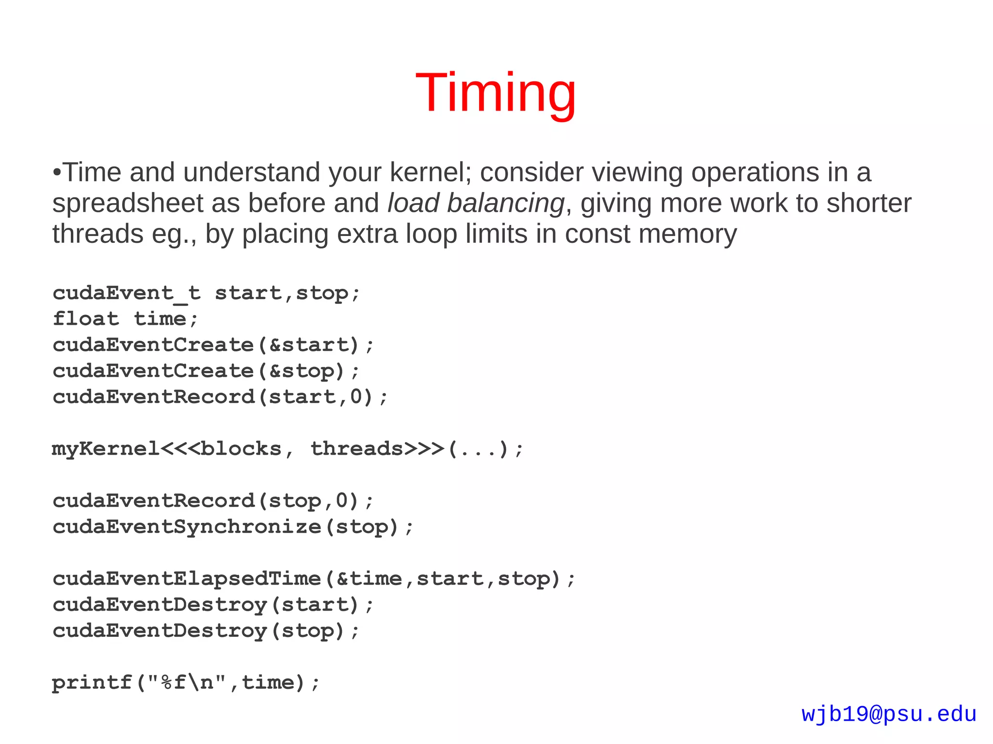 Timing
●Time and understand your kernel; consider viewing operations in a
spreadsheet as before and load balancing, giving more work to shorter
threads eg., by placing extra loop limits in const memory

cudaEvent_t start,stop;
float time;
cudaEventCreate(&start);
cudaEventCreate(&stop);
cudaEventRecord(start,0);

myKernel<<<blocks, threads>>>(...);

cudaEventRecord(stop,0);
cudaEventSynchronize(stop);

cudaEventElapsedTime(&time,start,stop);
cudaEventDestroy(start);
cudaEventDestroy(stop);

printf("%fn",time);
                                                            wjb19@psu.edu
 
