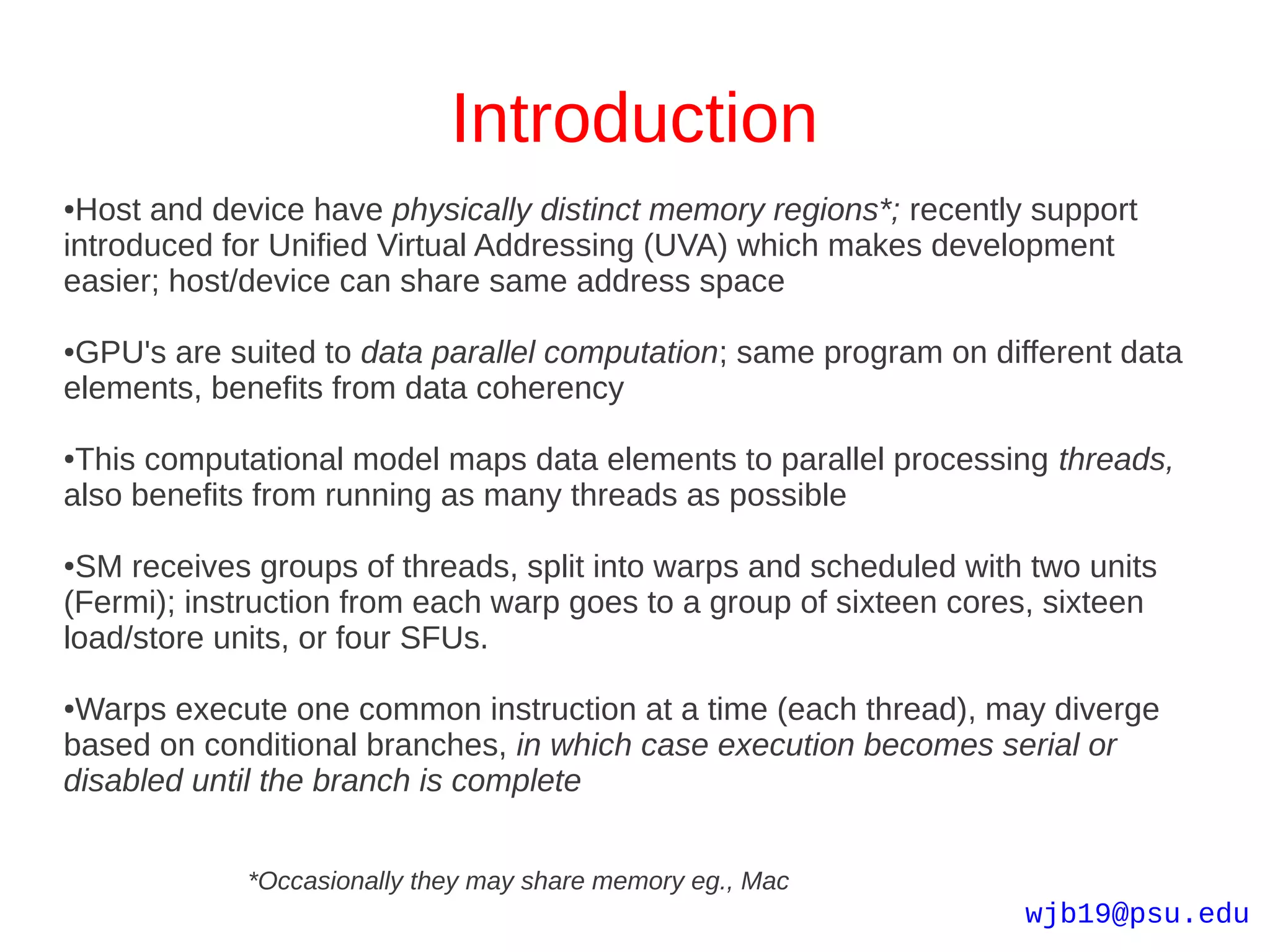 Introduction
●Host and device have physically distinct memory regions*; recently support
introduced for Unified Virtual Addressing (UVA) which makes development
easier; host/device can share same address space

●GPU's are suited to data parallel computation; same program on different data
elements, benefits from data coherency

●This computational model maps data elements to parallel processing threads,
also benefits from running as many threads as possible

●SM receives groups of threads, split into warps and scheduled with two units
(Fermi); instruction from each warp goes to a group of sixteen cores, sixteen
load/store units, or four SFUs.

●Warps execute one common instruction at a time (each thread), may diverge
based on conditional branches, in which case execution becomes serial or
disabled until the branch is complete


            *Occasionally they may share memory eg., Mac
                                                                   wjb19@psu.edu
 