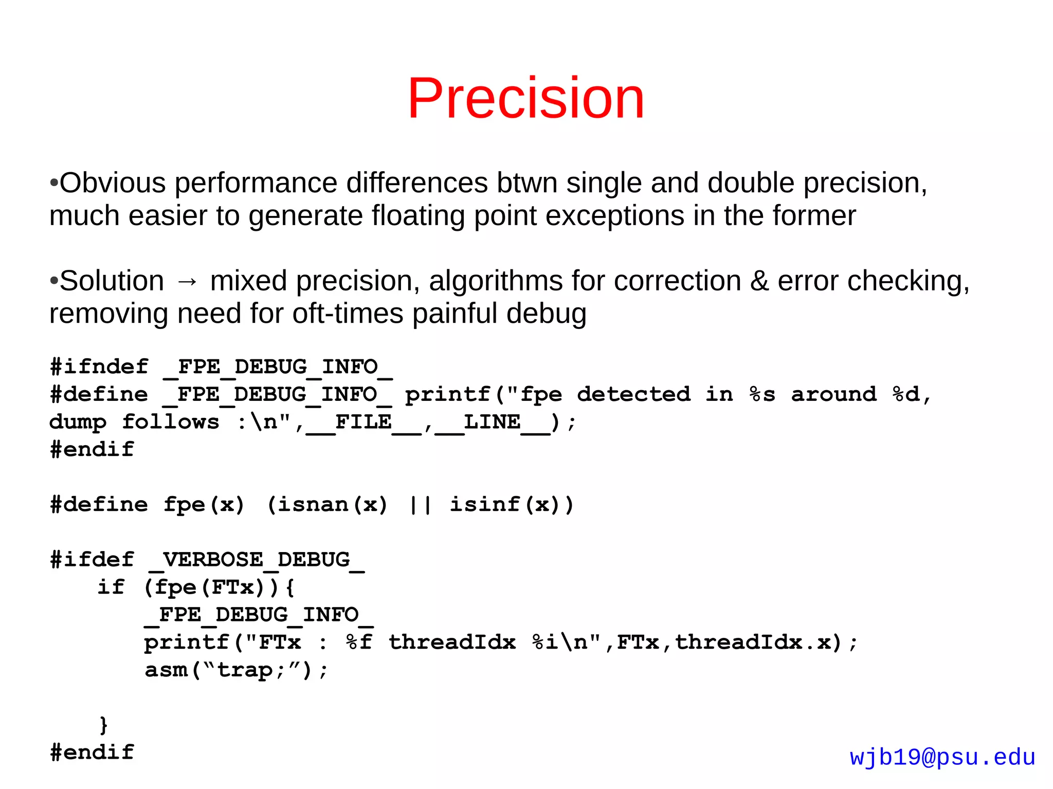 Precision
Obvious performance differences btwn single and double precision,
●

much easier to generate floating point exceptions in the former

●Solution → mixed precision, algorithms for correction & error checking,
removing need for oft-times painful debug
#ifndef _FPE_DEBUG_INFO_
#define _FPE_DEBUG_INFO_ printf("fpe detected in %s around %d,
dump follows :n",__FILE__,__LINE__);
#endif

#define fpe(x) (isnan(x) || isinf(x))

#ifdef _VERBOSE_DEBUG_
   if (fpe(FTx)){
       _FPE_DEBUG_INFO_
       printf("FTx : %f threadIdx %in",FTx,threadIdx.x);
       asm(“trap;”);

   }
#endif                                                        wjb19@psu.edu
 