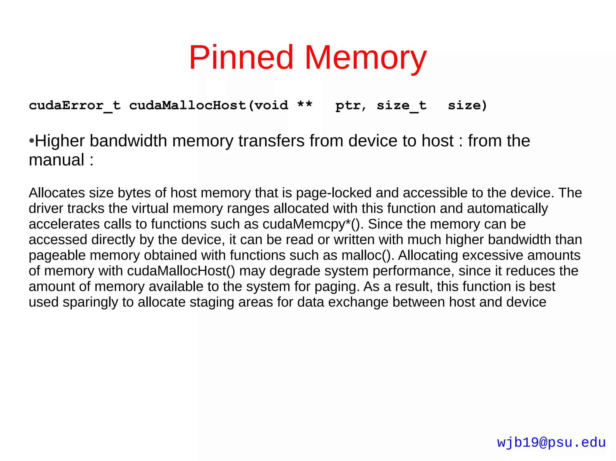 Pinned Memory
cudaError_t cudaMallocHost(void **               ptr, size_t        size)

Higher bandwidth memory transfers from device to host : from the
●

manual :
Allocates size bytes of host memory that is page-locked and accessible to the device. The
driver tracks the virtual memory ranges allocated with this function and automatically
accelerates calls to functions such as cudaMemcpy*(). Since the memory can be
accessed directly by the device, it can be read or written with much higher bandwidth than
pageable memory obtained with functions such as malloc(). Allocating excessive amounts
of memory with cudaMallocHost() may degrade system performance, since it reduces the
amount of memory available to the system for paging. As a result, this function is best
used sparingly to allocate staging areas for data exchange between host and device




                                                                            wjb19@psu.edu
 