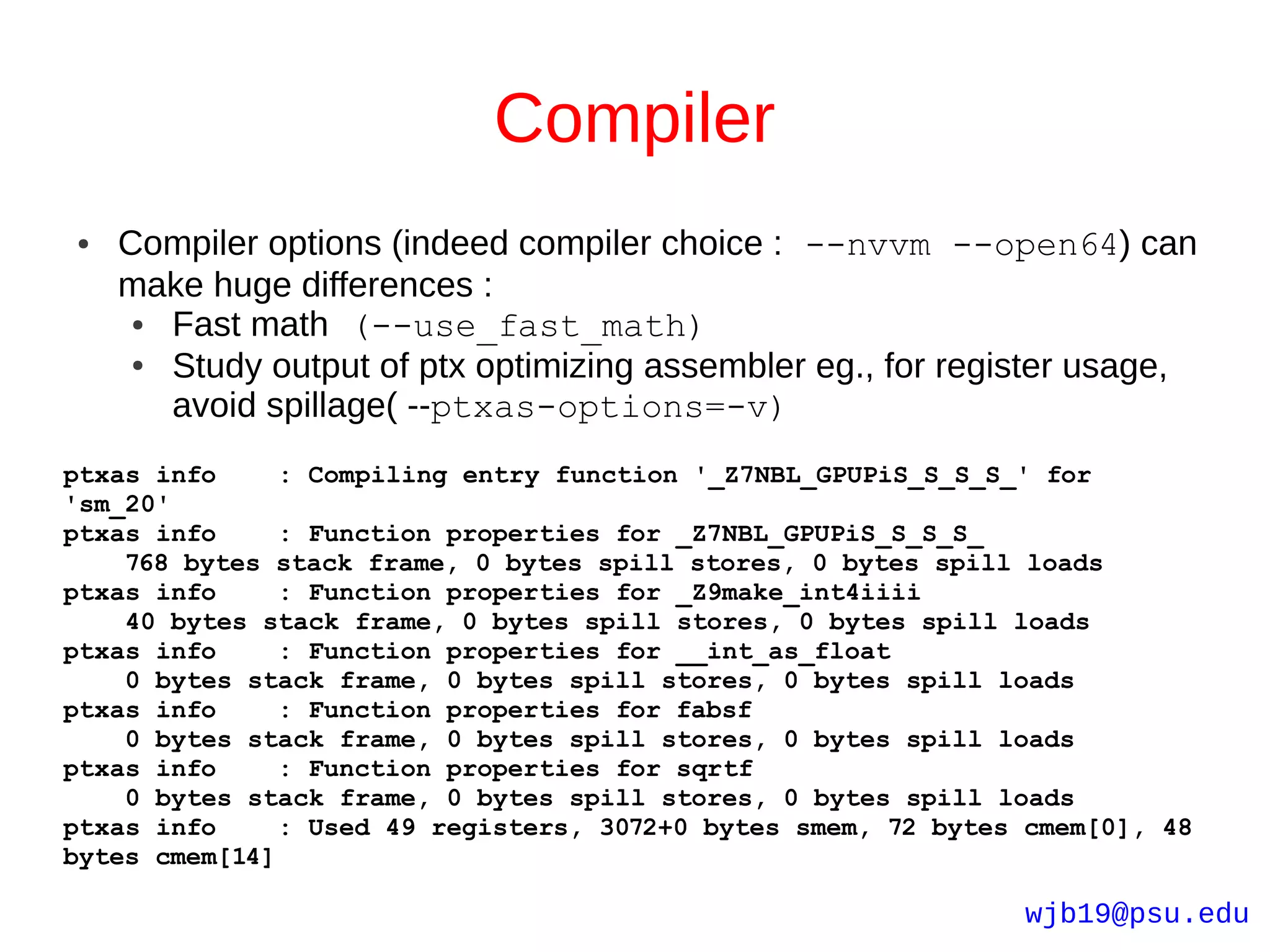 Compiler
●   Compiler options (indeed compiler choice : --nvvm --open64) can
    make huge differences :
     ● Fast math (--use_fast_math)
     ● Study output of ptx optimizing assembler eg., for register usage,
       avoid spillage( --ptxas-options=-v)
ptxas info     : Compiling entry function '_Z7NBL_GPUPiS_S_S_S_' for
'sm_20'
ptxas info     : Function properties for _Z7NBL_GPUPiS_S_S_S_
    768 bytes stack frame, 0 bytes spill stores, 0 bytes spill loads
ptxas info     : Function properties for _Z9make_int4iiii
    40 bytes stack frame, 0 bytes spill stores, 0 bytes spill loads
ptxas info     : Function properties for __int_as_float
    0 bytes stack frame, 0 bytes spill stores, 0 bytes spill loads
ptxas info     : Function properties for fabsf
    0 bytes stack frame, 0 bytes spill stores, 0 bytes spill loads
ptxas info     : Function properties for sqrtf
    0 bytes stack frame, 0 bytes spill stores, 0 bytes spill loads
ptxas info     : Used 49 registers, 3072+0 bytes smem, 72 bytes cmem[0], 48
bytes cmem[14]

                                                               wjb19@psu.edu
 
