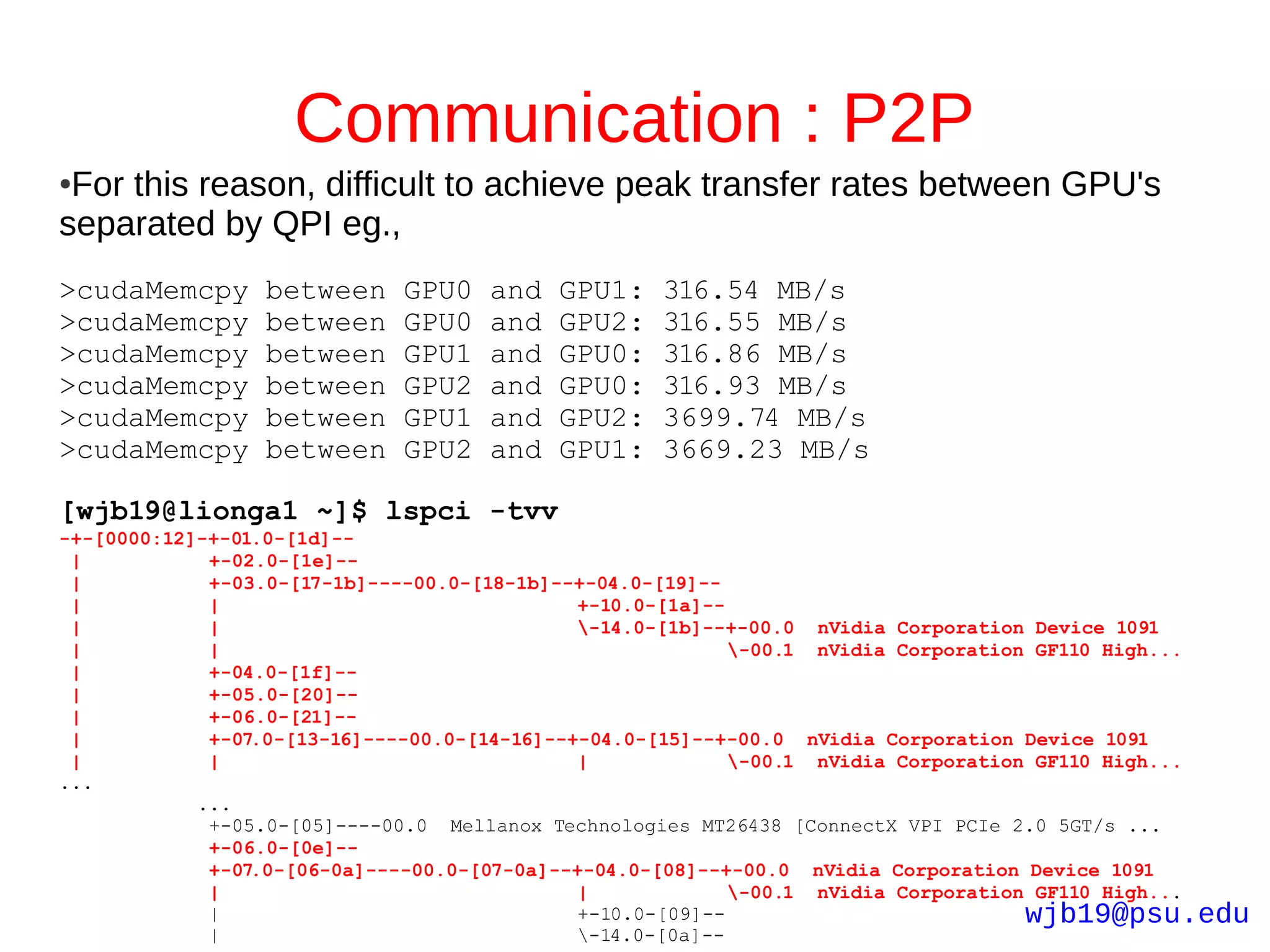 Communication : P2P
●For this reason, difficult to achieve peak transfer rates between GPU's
separated by QPI eg.,
>cudaMemcpy      between    GPU0   and   GPU1:    316.54 MB/s
>cudaMemcpy      between    GPU0   and   GPU2:    316.55 MB/s
>cudaMemcpy      between    GPU1   and   GPU0:    316.86 MB/s
>cudaMemcpy      between    GPU2   and   GPU0:    316.93 MB/s
>cudaMemcpy      between    GPU1   and   GPU2:    3699.74 MB/s
>cudaMemcpy      between    GPU2   and   GPU1:    3669.23 MB/s

[wjb19@lionga1 ~]$ lspci -tvv
-+-[0000:12]-+-01.0-[1d]--
 |           +-02.0-[1e]--
 |           +-03.0-[17-1b]----00.0-[18-1b]--+-04.0-[19]--
 |           |                                +-10.0-[1a]--
 |           |                                -14.0-[1b]--+-00.0 nVidia Corporation Device 1091
 |           |                                              -00.1 nVidia Corporation GF110 High...
 |           +-04.0-[1f]--
 |           +-05.0-[20]--
 |           +-06.0-[21]--
 |           +-07.0-[13-16]----00.0-[14-16]--+-04.0-[15]--+-00.0 nVidia Corporation Device 1091
 |           |                                |             -00.1 nVidia Corporation GF110 High...
...
            ...
             +-05.0-[05]----00.0 Mellanox Technologies MT26438 [ConnectX VPI PCIe 2.0 5GT/s ...
             +-06.0-[0e]--
             +-07.0-[06-0a]----00.0-[07-0a]--+-04.0-[08]--+-00.0 nVidia Corporation Device 1091
             |                                |             -00.1 nVidia Corporation GF110 High...
             |                                +-10.0-[09]--                          wjb19@psu.edu
             |                                -14.0-[0a]--
 