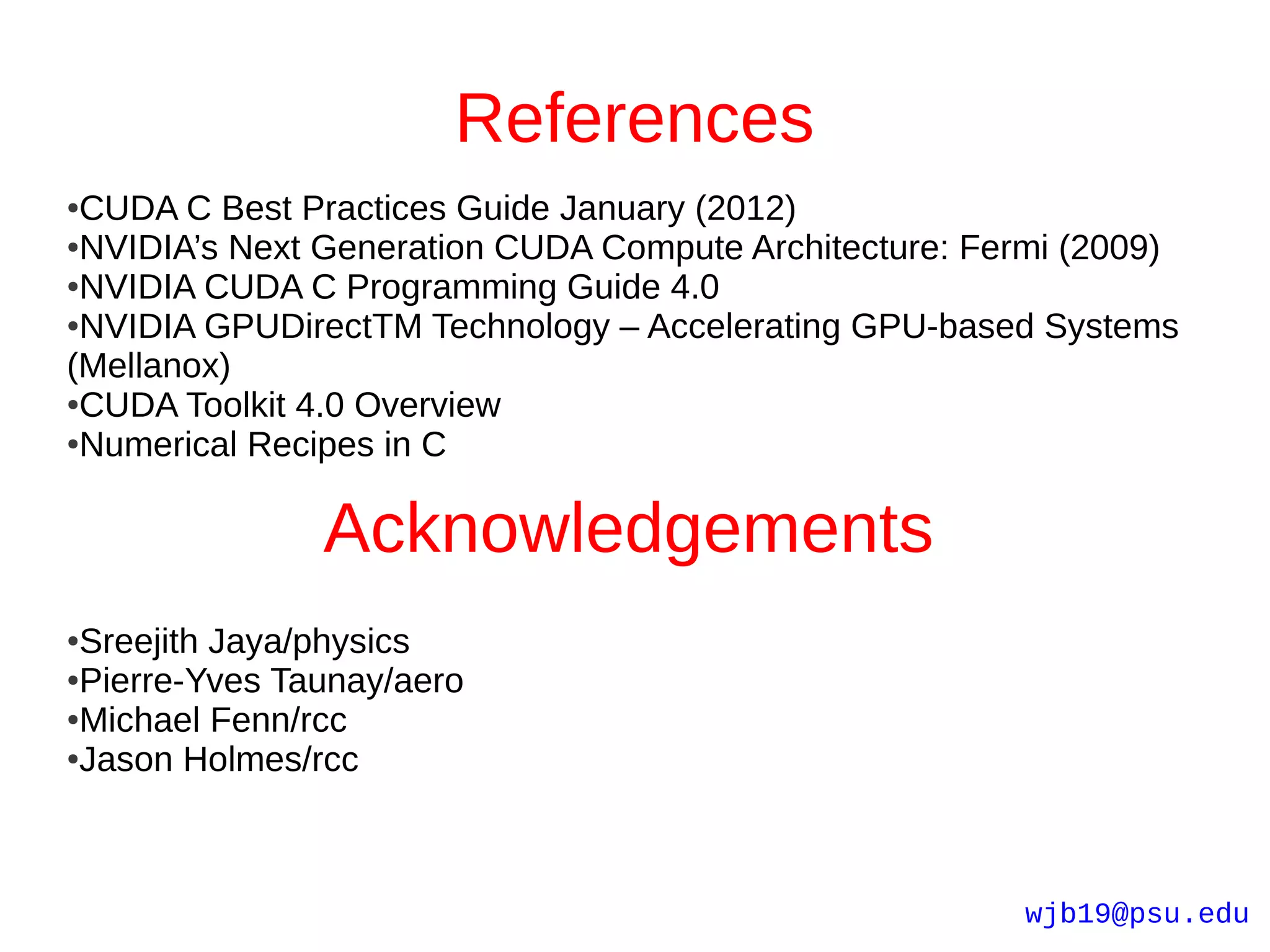 References
●CUDA C Best Practices Guide January (2012)
●NVIDIA’s Next Generation CUDA Compute Architecture: Fermi (2009)

●NVIDIA CUDA C Programming Guide 4.0

●NVIDIA GPUDirectTM Technology – Accelerating GPU-based Systems

(Mellanox)
●CUDA Toolkit 4.0 Overview

●Numerical Recipes in C




               Acknowledgements
●Sreejith Jaya/physics
●Pierre-Yves Taunay/aero

●Michael Fenn/rcc

●Jason Holmes/rcc




                                                        wjb19@psu.edu
 