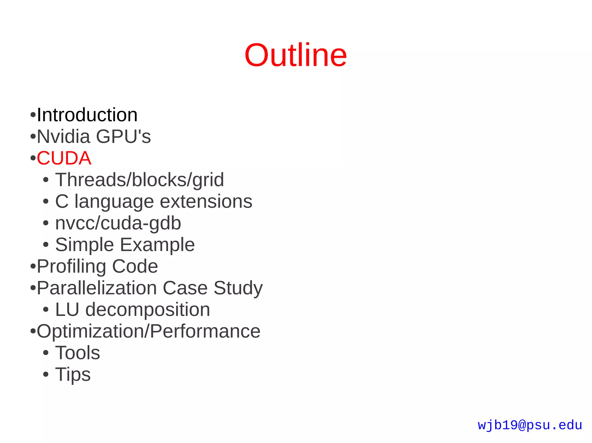 Outline
●Introduction
●Nvidia GPU's

●CUDA

  ● Threads/blocks/grid

  ● C language extensions

  ● nvcc/cuda-gdb

  ● Simple Example

●Profiling Code

●Parallelization Case Study

  ● LU decomposition

●Optimization/Performance

  ● Tools

  ● Tips




                                  wjb19@psu.edu
 