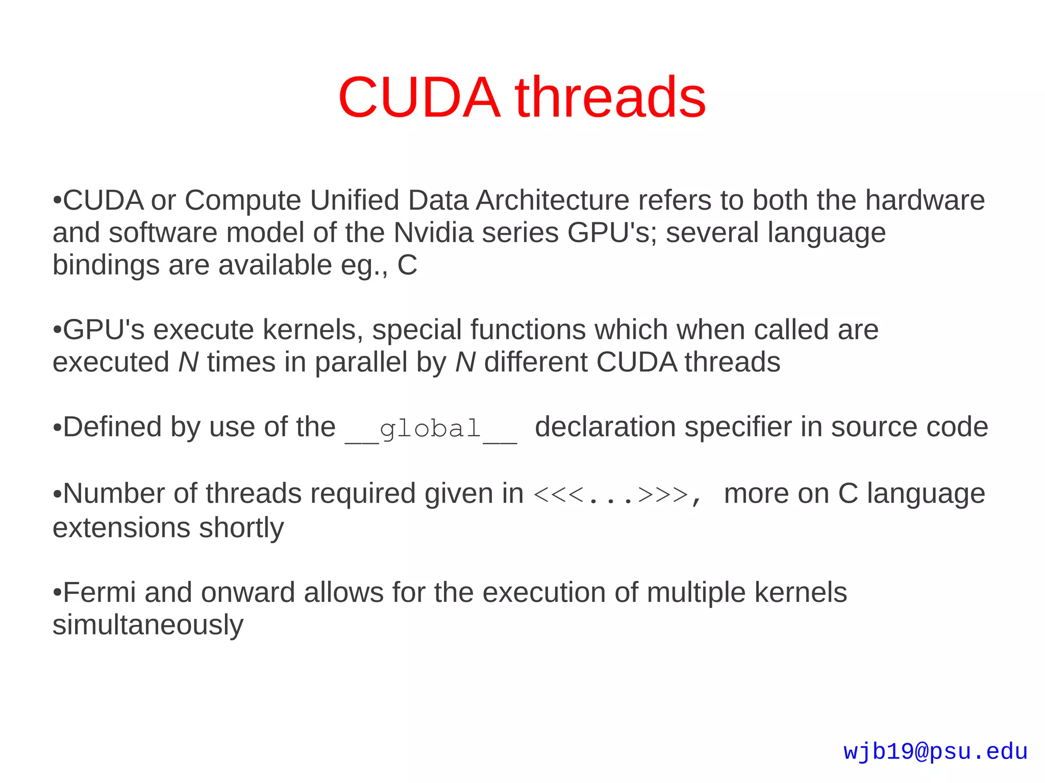 CUDA threads
●CUDA or Compute Unified Data Architecture refers to both the hardware
and software model of the Nvidia series GPU's; several language
bindings are available eg., C

●GPU's execute kernels, special functions which when called are
executed N times in parallel by N different CUDA threads

Defined by use of the __global__ declaration specifier in source code
●




●Number of threads required given in <<<...>>>, more on C language
extensions shortly

●Fermi and onward allows for the execution of multiple kernels
simultaneously



                                                             wjb19@psu.edu
 