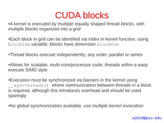 CUDA blocks
A kernel is executed by multiple equally shaped thread blocks, with
●

multiple blocks organized into a grid

●Each block in grid can be identified via index in kernel function, using
blockIdx variable; blocks have dimension blockDim

Thread blocks execute independently; any order, parallel or series
●



●Allows for scalable, multi-core/processor code; threads within a warp
execute SIMD style

●Execution must be synchronized via barriers in the kernel using
__syncthreads() where communication between threads in a block
is required, although this introduces overhead and should be used
sparingly

No global synchronization available, use multiple kernel invocation
●




                                                                wjb19@psu.edu
 