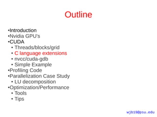 Outline
●Introduction
●Nvidia GPU's

●CUDA

  ● Threads/blocks/grid

  ● C language extensions

  ● nvcc/cuda-gdb

  ● Simple Example

●Profiling Code

●Parallelization Case Study

  ● LU decomposition

●Optimization/Performance

  ● Tools

  ● Tips




                                  wjb19@psu.edu
 