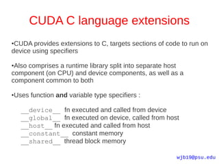 CUDA C language extensions
●CUDA provides extensions to C, targets sections of code to run on
device using specifiers

●Also comprises a runtime library split into separate host
component (on CPU) and device components, as well as a
component common to both

●   Uses function and variable type specifiers :

      __device__ fn executed and called from device
      __global__ fn executed on device, called from host
      __host__ fn executed and called from host
      __constant__ constant memory
      __shared__ thread block memory

                                                       wjb19@psu.edu
 