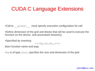 CUDA C Language Extensions


Call to __global__ must specify execution configuration for call
●




●Define dimension of the grid and blocks that will be used to execute the
function on the device, and associated stream(s)

Specified by inserting:
●

                        <<<Dg,Db,Ns,s>>>
btwn function name and args

Dg is of type dim3, specifies the size and dimension of the grid
●




                                                              wjb19@psu.edu
 