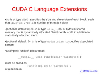 CUDA C Language Extensions
●Db is of type dim3, specifies the size and dimension of each block, such
that Db.x*Db.y*Db.z is number of threads / block

●(optional, default=0) Ns is of type size_t, no. of bytes in shared
memory that is dynamically allocated / block for this call, in addition to
statistically allocated mem.

●(optional, default=0) s is of type cudaStream_t, specifies associated
stream

Examples; function declared as:
●




          __global__ void Func(float* parameter);

must be called as:
                     Func<<<Dg,Db>>>(parameter);
at a minimum
                                                                 wjb19@psu.edu
 