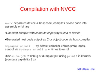 Compilation with NVCC

●nvcc separates device & host code, compiles device code into
assembly or binary

●   Onemust compile with compute capability suited to device

●   Generated host code output as C or object code via host compiler

●#pragma unroll → by default compiler unrolls small loops,
control via #pragma unroll x ← times to unroll

●Use cuda-gdb to debug or dump output using printf in kernels
(compute capability 2.x)


                                                          wjb19@psu.edu
 