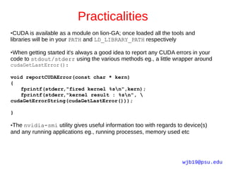 Practicalities
● CUDA is available as a module on lion-GA; once loaded all the tools and
libraries will be in your PATH and LD_LIBRARY_PATH respectively

●When getting started it's always a good idea to report any CUDA errors in your
code to stdout/stderr using the various methods eg., a little wrapper around
cudaGetLastError():

void reportCUDAError(const char * kern)
{
   fprintf(stderr,"fired kernel %sn",kern);
   fprintf(stderr,"kernel result : %sn", 
cudaGetErrorString(cudaGetLastError()));

}

●The nvidia-smi utility gives useful information too with regards to device(s)
and any running applications eg., running processes, memory used etc




                                                                    wjb19@psu.edu
 
