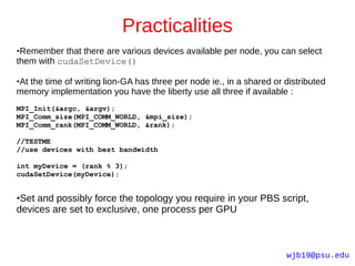 Practicalities
●Remember that there are various devices available per node, you can select
them with cudaSetDevice()

At the time of writing lion-GA has three per node ie., in a shared or distributed
●

memory implementation you have the liberty use all three if available :
MPI_Init(&argc, &argv);
MPI_Comm_size(MPI_COMM_WORLD, &mpi_size);
MPI_Comm_rank(MPI_COMM_WORLD, &rank);

//TESTME
//use devices with best bandwidth

int myDevice = (rank % 3);
cudaSetDevice(myDevice);


●Set and possibly force the topology you require in your PBS script,
devices are set to exclusive, one process per GPU



                                                                      wjb19@psu.edu
 