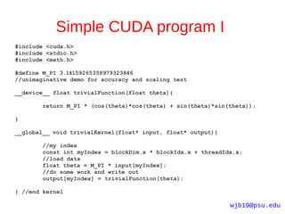 Simple CUDA program I
#include <cuda.h>
#include <stdio.h>
#include <math.h>

#define M_PI 3.14159265358979323846
//unimaginative demo for accuracy and scaling test

__device__ float trivialFunction(float theta){

        return M_PI * (cos(theta)*cos(theta) + sin(theta)*sin(theta));

}

__global__ void trivialKernel(float* input, float* output){

        //my index
        const int myIndex = blockDim.x * blockIdx.x + threadIdx.x;
        //load data
        float theta = M_PI * input[myIndex];
        //do some work and write out
        output[myIndex] = trivialFunction(theta);

} //end kernel

                                                              wjb19@psu.edu
 