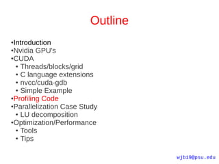 Outline
●Introduction
●Nvidia GPU's

●CUDA

  ● Threads/blocks/grid

  ● C language extensions

  ● nvcc/cuda-gdb

  ● Simple Example

●Profiling Code

●Parallelization Case Study

  ● LU decomposition

●Optimization/Performance

  ● Tools

  ● Tips




                                  wjb19@psu.edu
 