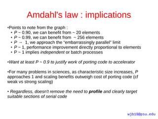 Amdahl's law : implications
Points to note from the graph :
●

 ● P ~ 0.90, we can benefit from ~ 20 elements

 ● P ~ 0.99, we can benefit from ~ 256 elements

 ● P → 1, we approach the “embarrassingly parallel” limit

 ● P ~ 1, performance improvement directly proportional to elements

 ● P ~ 1 implies independent or batch processes




Want at least P ~ 0.9 to justify work of porting code to accelerator
●



●For many problems in sciences, as characteristic size increases, P
approaches 1 and scaling benefits outweigh cost of porting code (cf
weak vs strong scaling)

●Regardless, doesn't remove the need to profile and clearly target
suitable sections of serial code


                                                               wjb19@psu.edu
 