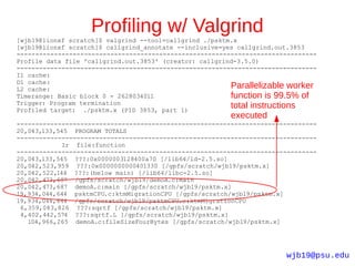 Profiling w/ Valgrind
[wjb19@lionxf scratch]$ valgrind --tool=callgrind ./psktm.x
[wjb19@lionxf scratch]$ callgrind_annotate --inclusive=yes callgrind.out.3853
--------------------------------------------------------------------------------
Profile data file 'callgrind.out.3853' (creator: callgrind-3.5.0)
--------------------------------------------------------------------------------
I1 cache:
D1 cache:
L2 cache:                                                Parallelizable worker
Timerange: Basic block 0 - 2628034011                    function is 99.5% of
Trigger: Program termination
Profiled target: ./psktm.x (PID 3853, part 1)
                                                         total instructions
                                                         executed
--------------------------------------------------------------------------------
20,043,133,545 PROGRAM TOTALS
--------------------------------------------------------------------------------
             Ir file:function
--------------------------------------------------------------------------------
20,043,133,545 ???:0x0000003128400a70 [/lib64/ld-2.5.so]
20,042,523,959 ???:0x0000000000401330 [/gpfs/scratch/wjb19/psktm.x]
20,042,522,144 ???:(below main) [/lib64/libc-2.5.so]
20,042,473,687 /gpfs/scratch/wjb19/demoA.c:main
20,042,473,687 demoA.c:main [/gpfs/scratch/wjb19/psktm.x]
19,934,044,644 psktmCPU.c:ktmMigrationCPU [/gpfs/scratch/wjb19/psktm.x]
19,934,044,644 /gpfs/scratch/wjb19/psktmCPU.c:ktmMigrationCPU
 6,359,083,826 ???:sqrtf [/gpfs/scratch/wjb19/psktm.x]
 4,402,442,574 ???:sqrtf.L [/gpfs/scratch/wjb19/psktm.x]
   104,966,265 demoA.c:fileSizeFourBytes [/gpfs/scratch/wjb19/psktm.x]




                                                                       wjb19@psu.edu
 