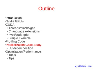 Outline
●Introduction
●Nvidia GPU's

●CUDA

  ● Threads/blocks/grid

  ● C language extensions

  ● nvcc/cuda-gdb

  ● Simple Example

●Profiling Code

●Parallelization Case Study

  ● LU decomposition

●Optimization/Performance

  ● Tools

  ● Tips




                                  wjb19@psu.edu
 