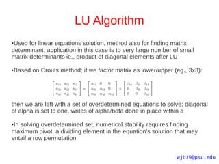 LU Algorithm
●Used for linear equations solution, method also for finding matrix
determinant; application in this case is to very large number of small
matrix determinants ie., product of diagonal elements after LU

Based on Crouts method; if we factor matrix as lower/upper (eg., 3x3):
●




then we are left with a set of overdetermined equations to solve; diagonal
of alpha is set to one, writes of alpha/beta done in place within a

●In solving overdetermined set, numerical stability requires finding
maximum pivot, a dividing element in the equation's solution that may
entail a row permutation


                                                               wjb19@psu.edu
 