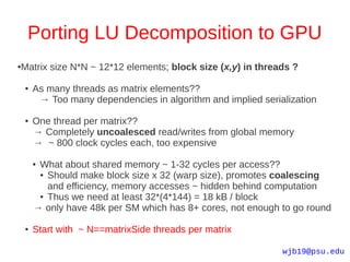 Porting LU Decomposition to GPU
Matrix size N*N ~ 12*12 elements; block size (x,y) in threads ?
●



    ●   As many threads as matrix elements??
         → Too many dependencies in algorithm and implied serialization

    ●   One thread per matrix??
        → Completely uncoalesced read/writes from global memory
        → ~ 800 clock cycles each, too expensive

        ●What about shared memory ~ 1-32 cycles per access??
         ● Should make block size x 32 (warp size), promotes coalescing

           and efficiency, memory accesses ~ hidden behind computation
         ● Thus we need at least 32*(4*144) = 18 kB / block

        → only have 48k per SM which has 8+ cores, not enough to go round

    ●   Start with ~ N==matrixSide threads per matrix

                                                               wjb19@psu.edu
 