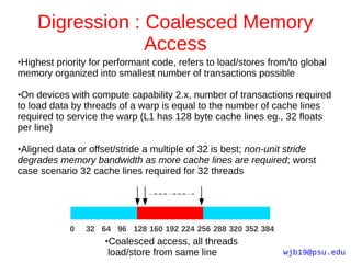 Digression : Coalesced Memory
                 Access
Highest priority for performant code, refers to load/stores from/to global
●

memory organized into smallest number of transactions possible

●On devices with compute capability 2.x, number of transactions required
to load data by threads of a warp is equal to the number of cache lines
required to service the warp (L1 has 128 byte cache lines eg., 32 floats
per line)

●Aligned data or offset/stride a multiple of 32 is best; non-unit stride
degrades memory bandwidth as more cache lines are required; worst
case scenario 32 cache lines required for 32 threads




            0   32 64 96 128 160 192 224 256 288 320 352 384
                     Coalesced access, all threads
                     ●

                     load/store from same line                  wjb19@psu.edu
 