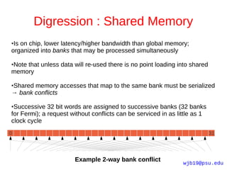 Digression : Shared Memory
●Is on chip, lower latency/higher bandwidth than global memory;
organized into banks that may be processed simultaneously

Note that unless data will re-used there is no point loading into shared
●

memory

Shared memory accesses that map to the same bank must be serialized
●

→ bank conflicts

●Successive 32 bit words are assigned to successive banks (32 banks
for Fermi); a request without conflicts can be serviced in as little as 1
clock cycle
0                                                                           31




                       Example 2-way bank conflict              wjb19@psu.edu
 