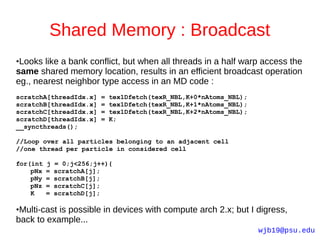 Shared Memory : Broadcast
●Looks like a bank conflict, but when all threads in a half warp access the
same shared memory location, results in an efficient broadcast operation
eg., nearest neighbor type access in an MD code :
scratchA[threadIdx.x]     =   tex1Dfetch(texR_NBL,K+0*nAtoms_NBL);
scratchB[threadIdx.x]     =   tex1Dfetch(texR_NBL,K+1*nAtoms_NBL);
scratchC[threadIdx.x]     =   tex1Dfetch(texR_NBL,K+2*nAtoms_NBL);
scratchD[threadIdx.x]     =   K;
__syncthreads();

//Loop over all particles belonging to an adjacent cell
//one thread per particle in considered cell

for(int   j   = 0;j<256;j++){
    pNx   =   scratchA[j];
    pNy   =   scratchB[j];
    pNz   =   scratchC[j];
    K     =   scratchD[j];

●Multi-cast is possible in devices with compute arch 2.x; but I digress,
back to example...
                                                                     wjb19@psu.edu
 
