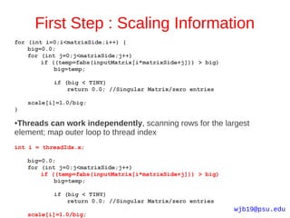 First Step : Scaling Information
for (int i=0;i<matrixSide;i++) {
    big=0.0;
    for (int j=0;j<matrixSide;j++)
        if ((temp=fabs(inputMatrix[i*matrixSide+j])) > big)
            big=temp;

           if (big < TINY)
               return 0.0; //Singular Matrix/zero entries

    scale[i]=1.0/big;
}

●Threads can work independently, scanning rows for the largest
element; map outer loop to thread index
int i = threadIdx.x;

    big=0.0;
    for (int j=0;j<matrixSide;j++)
        if ((temp=fabs(inputMatrix[i*matrixSide+j])) > big)
            big=temp;

           if (big < TINY)
               return 0.0; //Singular Matrix/zero entries
                                                              wjb19@psu.edu
    scale[i]=1.0/big;
 