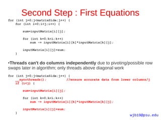 Second Step : First Equations
for (int j=0;j<matrixSide;j++) {
    for (int i=0;i<j;i++) {

        sum=inputMatrix[i][j];

        for (int k=0;k<i;k++)
            sum -= inputMatrix[i][k]*inputMatrix[k][j];

        inputMatrix[i][j]=sum;
    }

●Threads can't do columns independently due to pivoting/possible row
swaps later in algorithm; only threads above diagonal work
for (int j=0;j<matrixSide;j++) {
    __syncthreads();          //ensure accurate data from lower columns/j
    if (i<j) {

        sum=inputMatrix[i][j];

        for (int k=0;k<i;k++)
            sum -= inputMatrix[i][k]*inputMatrix[k][j];

        inputMatrix[i][j]=sum;
    }
                                                              wjb19@psu.edu
 