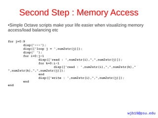 Second Step : Memory Access
●Simple Octave scripts make your life easier when visualizing memory
access/load balancing etc

for j=0:9
        disp('---');
        disp(['loop j = ',num2str(j)]);
        disp(' ');
        for i=0:j-1
                disp(['read : ',num2str(i),",",num2str(j)]);
                for k=0:i-1
                        disp(['read : ',num2str(i),",",num2str(k),"
",num2str(k),",",num2str(j)]);
                end
                disp(['write : ',num2str(i),",",num2str(j)]);
        end
end




                                                              wjb19@psu.edu
 