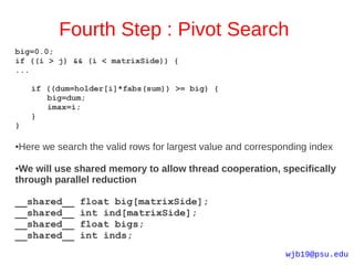 Fourth Step : Pivot Search
big=0.0;
if ((i > j) && (i < matrixSide)) {
...

    if ((dum=holder[i]*fabs(sum)) >= big) {
       big=dum;
       imax=i;
    }
}

Here we search the valid rows for largest value and corresponding index
●



●We will use shared memory to allow thread cooperation, specifically
through parallel reduction

__shared__    float big[matrixSide];
__shared__    int ind[matrixSide];
__shared__    float bigs;
__shared__    int inds;
                                                            wjb19@psu.edu
 