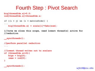 Fourth Step : Pivot Search
big[threadIdx.x]=0.0;
ind[threadIdx.x]=threadIdx.x;

if ((i > j) && (i < matrixSide)) {
...
    big[threadIdx.x] = scale[i]*fabs(sum);

}//note we close this scope, need lowest thread(s) active for
//reduction

__syncthreads();

//perform parallel reduction
...

//lowest thread writes out to scalars
if (threadIdx.x==0){
   bigs = big[0];
   imax = ind[0];
}

__syncthreads();
                                                        wjb19@psu.edu
 