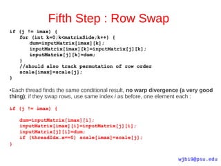 Fifth Step : Row Swap
if (j != imax) {
   for (int k=0;k<matrixSide;k++) {
       dum=inputMatrix[imax][k];
       inputMatrix[imax][k]=inputMatrix[j][k];
       inputMatrix[j][k]=dum;
   }
   //should also track permutation of row order
   scale[imax]=scale[j];
}

●Each thread finds the same conditional result, no warp divergence (a very good
thing); if they swap rows, use same index i as before, one element each :

if (j != imax) {

    dum=inputMatrix[imax][i];
    inputMatrix[imax][i]=inputMatrix[j][i];
    inputMatrix[j][i]=dum;
    if (threadIdx.x==0) scale[imax]=scale[j];
}


                                                                 wjb19@psu.edu
 
