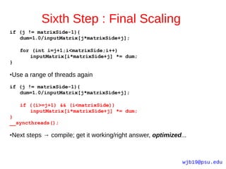 Sixth Step : Final Scaling
if (j != matrixSide-1){
   dum=1.0/inputMatrix[j*matrixSide+j];

    for (int i=j+1;i<matrixSide;i++)
       inputMatrix[i*matrixSide+j] *= dum;
}

Use a range of threads again
●



if (j != matrixSide-1){
   dum=1.0/inputMatrix[j*matrixSide+j];

    if ((i>=j+1) && (i<matrixSide))
       inputMatrix[i*matrixSide+j] *= dum;
}
__syncthreads();

Next steps → compile; get it working/right answer, optimized...
●




                                                             wjb19@psu.edu
 