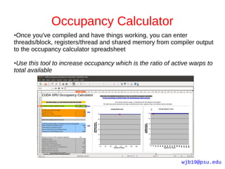 Occupancy Calculator
●Once you've compiled and have things working, you can enter
threads/block, registers/thread and shared memory from compiler output
to the occupancy calculator spreadsheet

●Use this tool to increase occupancy which is the ratio of active warps to
total available




                                                              wjb19@psu.edu
 