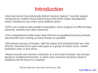 Introduction
●Host and device have physically distinct memory regions*; recently support
introduced for Unified Virtual Addressing (UVA) which makes development
easier; host/device can share same address space

●GPU's are suited to data parallel computation; same program on different data
elements, benefits from data coherency

●This computational model maps data elements to parallel processing threads,
also benefits from running as many threads as possible

●SM receives groups of threads, split into warps and scheduled with two units
(Fermi); instruction from each warp goes to a group of sixteen cores, sixteen
load/store units, or four SFUs.

●Warps execute one common instruction at a time (each thread), may diverge
based on conditional branches, in which case execution becomes serial or
disabled until the branch is complete


            *Occasionally they may share memory eg., Mac
                                                                   wjb19@psu.edu
 