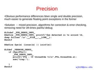 Precision
Obvious performance differences btwn single and double precision,
●

much easier to generate floating point exceptions in the former

●Solution → mixed precision, algorithms for correction & error checking,
removing need for oft-times painful debug
#ifndef _FPE_DEBUG_INFO_
#define _FPE_DEBUG_INFO_ printf("fpe detected in %s around %d,
dump follows :n",__FILE__,__LINE__);
#endif

#define fpe(x) (isnan(x) || isinf(x))

#ifdef _VERBOSE_DEBUG_
   if (fpe(FTx)){
       _FPE_DEBUG_INFO_
       printf("FTx : %f threadIdx %in",FTx,threadIdx.x);
       asm(“trap;”);

   }
#endif                                                        wjb19@psu.edu
 
