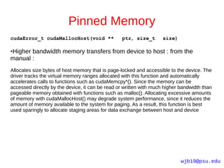 Pinned Memory
cudaError_t cudaMallocHost(void **               ptr, size_t        size)

Higher bandwidth memory transfers from device to host : from the
●

manual :
Allocates size bytes of host memory that is page-locked and accessible to the device. The
driver tracks the virtual memory ranges allocated with this function and automatically
accelerates calls to functions such as cudaMemcpy*(). Since the memory can be
accessed directly by the device, it can be read or written with much higher bandwidth than
pageable memory obtained with functions such as malloc(). Allocating excessive amounts
of memory with cudaMallocHost() may degrade system performance, since it reduces the
amount of memory available to the system for paging. As a result, this function is best
used sparingly to allocate staging areas for data exchange between host and device




                                                                            wjb19@psu.edu
 
