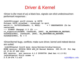 Driver & Kernel
●Driver is (for most of us) a black box, signals can elicit undesirous/non-
performant responses :

[wjb19@lionga1 src]$ strace -p 16576
Process 16576 attached - interrupt to quit
wait4(-1, 0x7fff1bfbed6c, 0, NULL)      = ? ERESTARTSYS (To be
restarted)
--- SIGHUP (Hangup) @ 0 (0) ---
rt_sigaction(SIGHUP, {0x4fac80, [HUP], SA_RESTORER|SA_RESTART,
0x3d4d232980}, {0x4fac80, [HUP], SA_RESTORER|SA_RESTART,
0x3d4d232980}, 8) = 0


●Driver/kernel bugs, conflicts; make sure driver, kernel and indeed device
are suited:
 [wjb19@tesla1 bin]$ more /proc/driver/nvidia/version
NVRM version: NVIDIA UNIX x86_64 Kernel Module 285.05.09 Fri Sep
23 17:31:57 PDT 2011
GCC version: gcc version 4.1.2 20080704 (Red Hat 4.1.2-51)
[wjb19@tesla1 bin]$ uname -r
2.6.18-274.7.1.el5                                      wjb19@psu.edu
 