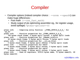 Compiler
●   Compiler options (indeed compiler choice : --nvvm --open64) can
    make huge differences :
     ● Fast math (--use_fast_math)
     ● Study output of ptx optimizing assembler eg., for register usage,
       avoid spillage( --ptxas-options=-v)
ptxas info     : Compiling entry function '_Z7NBL_GPUPiS_S_S_S_' for
'sm_20'
ptxas info     : Function properties for _Z7NBL_GPUPiS_S_S_S_
    768 bytes stack frame, 0 bytes spill stores, 0 bytes spill loads
ptxas info     : Function properties for _Z9make_int4iiii
    40 bytes stack frame, 0 bytes spill stores, 0 bytes spill loads
ptxas info     : Function properties for __int_as_float
    0 bytes stack frame, 0 bytes spill stores, 0 bytes spill loads
ptxas info     : Function properties for fabsf
    0 bytes stack frame, 0 bytes spill stores, 0 bytes spill loads
ptxas info     : Function properties for sqrtf
    0 bytes stack frame, 0 bytes spill stores, 0 bytes spill loads
ptxas info     : Used 49 registers, 3072+0 bytes smem, 72 bytes cmem[0], 48
bytes cmem[14]

                                                               wjb19@psu.edu
 