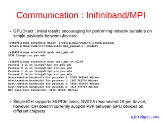 Communication : Inifiniband/MPI
●   GPUDirect ; Initial results encouraging for performing network transfers on
    simple payloads between devices:
[wjb19@lionga scratch]$ mpicc -I/usr/global/cuda/4.1/cuda/include
-L/usr/global/cuda/4.1/cuda/lib64 mpi_pinned.c -lcudart

[wjb19@lionga scratch]$ qsub test_mpi.sh
2134.lionga.rcc.psu.edu

[wjb19@lionga scratch]$ more test_mpi.sh.o2134
Process 3 is on lionga7.hpc.rcc.psu.edu
Process 0 is on lionga8.hpc.rcc.psu.edu
Process 1 is on lionga8.hpc.rcc.psu.edu
Process 2 is on lionga8.hpc.rcc.psu.edu
Host->device bandwidth for process 3: 2369.949046 MB/sec
Host->device bandwidth for process 1: 1847.745750 MB/sec
Host->device bandwidth for process 2: 1688.932426 MB/sec
Host->device bandwidth for process 0: 1613.475749 MB/sec
MPI send/recv bandwidth: 4866.416857 MB/sec



●   Single IOH supports 36 PCIe lanes, NVIDIA recommend 16 per device;
    however IOH doesn't currently support P2P between GPU devices on
    different chipsets
                                                                    wjb19@psu.edu
 