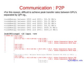 Communication : P2P
●For this reason, difficult to achieve peak transfer rates between GPU's
separated by QPI eg.,
>cudaMemcpy      between    GPU0   and   GPU1:    316.54 MB/s
>cudaMemcpy      between    GPU0   and   GPU2:    316.55 MB/s
>cudaMemcpy      between    GPU1   and   GPU0:    316.86 MB/s
>cudaMemcpy      between    GPU2   and   GPU0:    316.93 MB/s
>cudaMemcpy      between    GPU1   and   GPU2:    3699.74 MB/s
>cudaMemcpy      between    GPU2   and   GPU1:    3669.23 MB/s

[wjb19@lionga1 ~]$ lspci -tvv
-+-[0000:12]-+-01.0-[1d]--
 |           +-02.0-[1e]--
 |           +-03.0-[17-1b]----00.0-[18-1b]--+-04.0-[19]--
 |           |                                +-10.0-[1a]--
 |           |                                -14.0-[1b]--+-00.0 nVidia Corporation Device 1091
 |           |                                              -00.1 nVidia Corporation GF110 High...
 |           +-04.0-[1f]--
 |           +-05.0-[20]--
 |           +-06.0-[21]--
 |           +-07.0-[13-16]----00.0-[14-16]--+-04.0-[15]--+-00.0 nVidia Corporation Device 1091
 |           |                                |             -00.1 nVidia Corporation GF110 High...
...
            ...
             +-05.0-[05]----00.0 Mellanox Technologies MT26438 [ConnectX VPI PCIe 2.0 5GT/s ...
             +-06.0-[0e]--
             +-07.0-[06-0a]----00.0-[07-0a]--+-04.0-[08]--+-00.0 nVidia Corporation Device 1091
             |                                |             -00.1 nVidia Corporation GF110 High...
             |                                +-10.0-[09]--                          wjb19@psu.edu
             |                                -14.0-[0a]--
 
