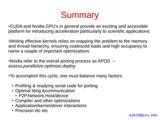 Summary
●CUDA and Nvidia GPU's in general provide an exciting and accessible
platform for introducing acceleration particularly to scientific applications

●Writing effective kernels relies on mapping the problem to the memory
and thread hierarchy, ensuring coalesced loads and high occupancy to
name a couple of important optimizations

●Nvidia refer to the overall porting process as APOD →
assess,parallelize,optimize,deploy

To accomplish this cycle, one must balance many factors:
●



    ●   Profiling & readying serial code for porting
    ●   Optimal tiling &communication
        ● P2P,Network,Host/device

    ●   Compiler and other optimizations
    ●   Application/kernel/driver interactions
    ●   Precision etc etc
                                                                 wjb19@psu.edu
 