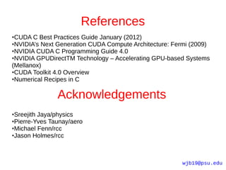 References
●CUDA C Best Practices Guide January (2012)
●NVIDIA’s Next Generation CUDA Compute Architecture: Fermi (2009)

●NVIDIA CUDA C Programming Guide 4.0

●NVIDIA GPUDirectTM Technology – Accelerating GPU-based Systems

(Mellanox)
●CUDA Toolkit 4.0 Overview

●Numerical Recipes in C




               Acknowledgements
●Sreejith Jaya/physics
●Pierre-Yves Taunay/aero

●Michael Fenn/rcc

●Jason Holmes/rcc




                                                        wjb19@psu.edu
 